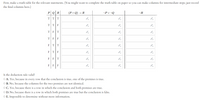 First, make a truth table for the relevant statements. (You might want to complete the truth table on paper so you can make columns for intermediate steps; just record
the final columns here.)
P QR
(PAQ) → R
-PV ¬Q
¬R
TT
TTF
TFT
F F
FTT
F
F
F
F
F
F
F
Is the deduction rule valid?
O A. Yes, because in every row that the conclusion is true, one of the premises is true.
O B. No, because the columns for the two premises are not identical.
O C. Yes, because there is a row in which the conclusion and both premises are true.
O D. No, because there is a row in which both premises are true but the conclusion is false.
O E. Impossible to determine without more information.
