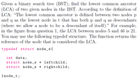 Given a binary search tree (BST), find the lowest common ancestor
(LCA) of two given nodes in the BST. According to the definition of
LCA: "The lowest common ancestor is defined between two nodes p
and q as the lowest node in t that has both p and q as descendants
(where we allow a node to be a descendant of itself)." For example,
in the figure from question 1, the LCA between nodes 5 and 46 is 21.
You may use the following typedef structure. The function returns the
reference of the node that is considered the LCA.
typedef struct node_s{
int data;
struct node_s * leftchild;
struct node _s * rightchild;
}node_t;
