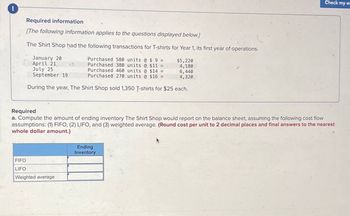 Required information
[The following information applies to the questions displayed below.]
The Shirt Shop had the following transactions for T-shirts for Year 1, its first year of operations.
January 20
April 21,
July 25
September 19
2
Purchased 580 units @ $ 9 =
Purchased 380 units @ $11 =
Purchased 460 units @ $14 =
Purchased 270 units @ $16 =
$5,220
4,180
6,440
4,320
During the year, The Shirt Shop sold 1,350 T-shirts for $25 each.
Check my w
Required
a. Compute the amount of ending inventory The Shirt Shop would report on the balance sheet, assuming the following cost flow
assumptions: (1) FIFO, (2) LIFO, and (3) weighted average. (Round cost per unit to 2 decimal places and final answers to the nearest
whole dollar amount.)
FIFO
LIFO
Weighted average
Ending
Inventory