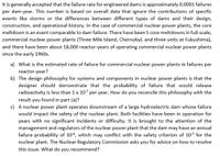 It is generally accepted that the failure rate for engineered dams is approximately 0.0001 failures
per dam-year. This number is based on overall data that ignore the contributions of specific
events like storms or the differences between different types of dams and their design,
construction, and operational history. In the case of commercial nuclear power plants, the core
meltdown is an event comparable to dam failure. There have been 5 core meltdowns in full-scale,
commercial nuclear power plants (Three Mile Island, Chernobyl, and three units at Fukushima),
and there have been about 18,000 reactor-years of operating commercial nuclear power plants
since the early 1960s.
a) What is the estimated rate of failure for commercial nuclear power plants in failures per
reactor-year?
b) The design philosophy for systems and components in nuclear power plants is that the
designer should demonstrate that the probability of failure that would release
radioactivity is less than 1 x 107 per year. How do you reconcile this philosophy with the
result you found in part (a)?
c) A nuclear power plant operates downstream of a large hydroelectric dam whose failure
would impact the safety of the nuclear plant. Both facilities have been in operation for
years with no significant incidents or difficulty. It is brought to the attention of the
management and regulators of the nuclear power plant that the dam may have an annual
failure probability of 104, which may conflict with the safety criterion of 107 for the
nuclear plant. The Nuclear Regulatory Commission asks you for advice on how to resolve
this issue. What do you recommend?
