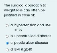 The surgical approach to
weight loss can often be
justified in case of:
O a. hypertension and BMI
= 36
O b. uncontrolled diabetes
O c. peptic ulcer disease
o d. BMI &gt;40
