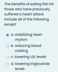 The benefits of eating fish for
those who have previously
suffered a heart attack
include all of the following
except:
a. stabilizing heart
rhythm
b. reducing blood
clotting
O c. lowering LDL levels
o d. lowering triglyceride
levels
