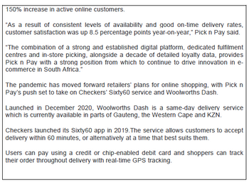 150% increase in active online customers.
"As a result of consistent levels of availability and good on-time delivery rates,
customer satisfaction was up 8.5 percentage points year-on-year," Pick n Pay said.
"The combination of a strong and established digital platform, dedicated fulfilment
centres and in-store picking, alongside a decade of detailed loyalty data, provides
Pick n Pay with a strong position from which to continue to drive innovation in e-
commerce in South Africa."
The pandemic has moved forward retailers' plans for online shopping, with Pick n
Pay's push set to take on Checkers' Sixty60 service and Woolworths Dash.
Launched in December 2020, Woolworths Dash is a same-day delivery service
which is currently available in parts of Gauteng, the Western Cape and KZN.
Checkers launched its Sixty60 app in 2019. The service allows customers to accept
delivery within 60 minutes, or alternatively at a time that best suits them.
Users can pay using a credit or chip-enabled debit card and shoppers can track
their order throughout delivery with real-time GPS tracking.