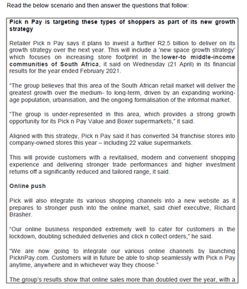 Read the below scenario and then answer the questions that follow:
Pick n Pay is targeting these types of shoppers as part of its new growth
strategy
Retailer Pick n Pay says it plans to invest a further R2.5 billion to deliver on its
growth strategy over the next year. This will include a 'new space growth strategy'
which focuses on increasing store footprint in the lower-to middle-income
communities of South Africa, it said on Wednesday (21 April) in its financial
results for the year ended February 2021.
"The group believes that this area of the South African retail market will deliver the
greatest growth over the medium- to long-term, driven by an expanding working-
age population, urbanisation, and the ongoing formalisation of the informal market.
"The group is under-represented in this area, which provides a strong growth
opportunity for its Pick n Pay Value and Boxer supermarkets," it said.
Aligned with this strategy, Pick n Pay said it has converted 34 franchise stores into
company-owned stores this year - including 22 value supermarkets.
This will provide customers with a revitalised, modern and convenient shopping
experience and delivering stronger trade performances and higher investment
returns off a significantly reduced and tailored range, it said.
Online push
Pick will also integrate its various shopping channels into a new website as it
prepares to stronger push into the online market, said chief executive, Richard
Brasher.
"Our online business responded extremely well to cater for customers in the
lockdown, doubling scheduled deliveries and click n collect orders," he said.
"We are now going to integrate our various online channels by launching
PicknPay.com. Customers will in future be able to shop seamlessly with Pick n Pay
anytime, anywhere and in whichever way they choose."
The group's results show that online sales more than doubled over the year, with a