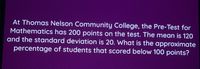 At Thomas Nelson Community College, the Pre-Test for
Mathematics has 200 points on the test. The mean is 120
and the standard deviation is 20. What is the approximate
percentage of students that scored below 100 points?
