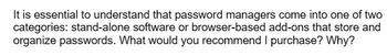 It is essential to understand that password managers come into one of two
categories: stand-alone software or browser-based add-ons that store and
organize passwords. What would you recommend I purchase? Why?