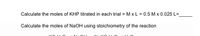 Calculate the moles of KHP titrated in each trial = M x L = 0.5 M x 0.025 L=
Calculate the moles of NaOH using stoichiometry of the reaction
