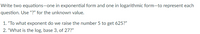Write two equations-one in exponential form and one in logarithmic form-to represent each
question. Use "?" for the unknown value.
1. "To what exponent do we raise the number 5 to get 625?"
2. "What is the log, base 3, of 27?"
