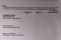 2- Ratios
Complete the following ratios for the last TWO years and indicate whether the trend is favorable
or unfavorable. Note percentages and times should be to one decimal place (e.g. 14.8%; 5.8X).
FAVORABLE
Current Year
(G)
Prior Year
(C)
(UNFAVORABLE)
Profitability Ratios
Gross Margin (%)
{Gross Income / Sales Revenue}
Profit Margin (%)
{Net Income / Sales Revenue}
Return on Assets (%)
{Net income / Average Total Assets}
