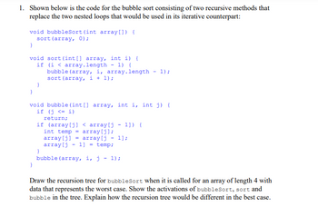 1. Shown below is the code for the bubble sort consisting of two recursive methods that
replace the two nested loops that would be used in its iterative counterpart:
void bubbleSort (int array[]) {
sort (array, 0);
}
void sort (int[] array, int i) {
(i < array.length 1) {
if
bubble (array, i, array.length
sort (array, i + 1);
}
}
void bubble (int[] array, int i, int j) {
if (i <= i)
return;
if (array[j] < array[j - 1]) {
int temp = array[j];
array[j]
array[j - 1] = temp;
array[j - 1];
1);
}
bubble (array, i, j - 1);
Draw the recursion tree for bubbleSort when it is called for an array of length 4 with
data that represents the worst case. Show the activations of bubbleSort, sort and
bubble in the tree. Explain how the recursion tree would be different in the best case.