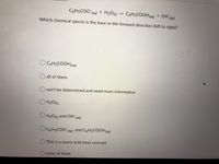 C6H5COO (ag) + H2OL)
CóH5COOH(aq)
+ OH (aq)
Which chemical specie is the base in the forward direction (left to right)?
O C6H5COOH(aq)
O all of them
can't be determined and need more information
O H20(L)
O H20L)and OH (aq)
C6H5COO (aq) and C6H5COOH(aq)
This is a Lewis acid-base concept
O none of them
