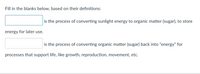 Fill in the blanks below, based on their definitions:
is the process of converting sunlight energy to organic matter (sugar), to store
energy for later use.
is the process of converting organic matter (sugar) back into "energy" for
processes that support life, like growth, reproduction, movement, etc.
