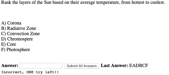 Rank the layers of the Sun based on their average temperature, from hottest to coolest.
A) Corona
B) Radiative Zone
C) Convection Zone
D) Chromospere
E) Core
F) Photosphere
Answer:
Submit All Answers Last Answer: EADBCF
Incorrect, ONE try left!!
