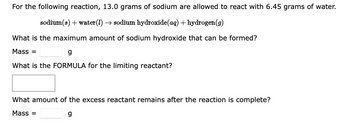 For the following reaction, 13.0 grams of sodium are allowed to react with 6.45 grams of water.
sodium(s) + water(1) → sodium hydroxide(aq) + hydrogen (g)
What is the maximum amount of sodium hydroxide that can be formed?
Mass =
g
What is the FORMULA for the limiting reactant?
What amount of the excess reactant remains after the reaction is complete?
Mass =
g