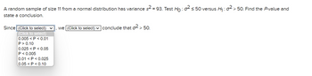 A random sample of size 11 from a normal distribution has variance s² = 93. Test Ho : 0² ≤ 50 versus H₁:02 > 50. Find the P-value and
state a conclusion.
Since (Click to select) ✓
(Click to select)
0.005 <P<0.01
P > 0.10
0.025 P<0.05
P < 0.005
0.01 <P<0.025
0.05 <P<0.10
we (Click to select) ✓ conclude that o² > 50.