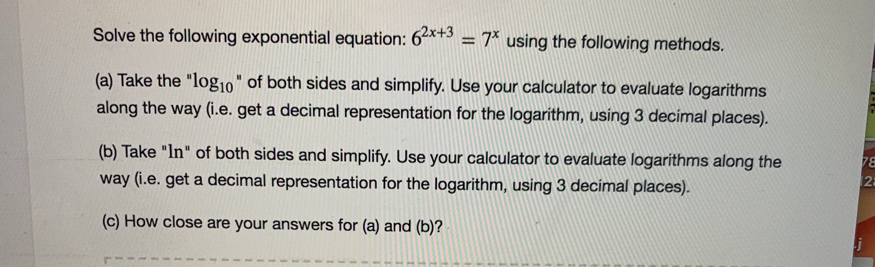 Solve the following exponential equation: 6*+3 = 7* using the following methods.
(a) Take the "log10" of both sides and simplify. Use your calculator to evaluate logarithms
%3D
along the way (i.e. get a decimal representation for the logarithm, using 3 decímal places).
(b) Take "In" of both sides and simplify. Use your calculator to evaluate logarithms along the
78
12
way (i.e. get a decimal representation for the logarithm, using 3 decimal places).
(c) How close are your answers for (a) and (b)?
