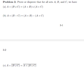 Problem 2. Prove or disprove that for all sets A, B, and C, we have
(a) Ax (BUC) = (A x B) U (A x C)
(b) Ax (BC) = (A× B) - (A× C)
3-2
(c) Ax (BUC) = Ax (BUC)
3-1