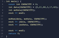 5 v int main() {
6
const int CAPACITY - 6;
int data[CAPACITY] = {5,21,88,3,17,40};
int eoData[CAPACITY);
7
8
9
cout << endl;
10
11
eoNum(data, eoData, CAPACITY);
cout << (data, САРАСІТҮ);
12
13
cout << (eoData, CAPACITY);
14
15
cout << endl;
16
return 0;
17
}
