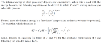 The internal energy of ideal gases only depends on temperature. When this is used with the
energy balance, the following equation can be derived to relate T and V during an ideal gas
adiabatic process:
R/Cv
T₂
1/2 = ( ) ***
T₁
For real gases the internal energy is a function of temperature and molar volume (or pressure).
The equation which describes is:
ӘР
dU = CvdT + [r (3P) - P] dv
PdV
ӘТ
using, develop an equation (in terms of T and V) for the adiabatic compression of a gas
following the van der Waals EOS.