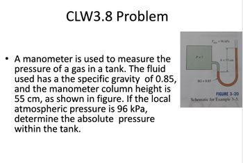 CLW3.8 Problem
• A manometer is used to measure the
pressure of a gas in a tank. The fluid
used has a the specific gravity of 0.85,
and the manometer column height is
55 cm, as shown in figure. If the local
atmospheric pressure is 96 kPa,
determine the absolute pressure
within the tank.
P = ?
SG=0.85
P96 kPa
h = 55 cm
FIGURE 3-20
Schematic for Example 3-5.