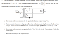 03.) The circuit below is called a “center-tap" full-wave rectifier. It uses a split secondary transformer, where
N.
the turns ratio is N,:N:N . Each secondary voltage is therefore V =V,
N.
For this class, we will
only consider transformers that have equal secondary turns.
30:2:2
150VRMS
DI
Vs
Rpad
2kN
100HZ
VP.
Vs
D2
