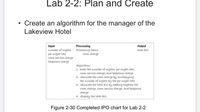 Lab 2-2: Plan and Create
• Create an algorithm for the manager of the
Lakeview Hotel
Input
number of nights
per-night rate
room service charge
telephone charge
Processing
Processing items:
room charge
Output
total bill
Algorithm:
1. enter the number of nights, per-night rate,
room service charge, and telephone charge
2. calculate the room charge by multiplying
the number of nights by the per-night rate
3. calculate the total bill by adding together the
room charge, room service charge, and telephone
charge
4. display the total bill
Figure 2-30 Completed IPO chart for Lab 2-2
