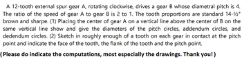 A 12-tooth external spur gear A, rotating clockwise, drives a gear B whose diametral pitch is 4.
The ratio of the speed of gear A to gear B is 2 to 1. The tooth proportions are standard 14-¹2°
brown and sharpe. (1) Placing the center of gear A on a vertical line above the center of B on the
same vertical line show and give the diameters of the pitch circles, addendum circles, and
dedendum circles. (2) Sketch in roughly enough of a tooth on each gear in contact at the pitch
point and indicate the face of the tooth, the flank of the tooth and the pitch point.
(Please do indicate the computations, most especially the drawings. Thank you!)