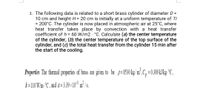 3. The following data is related to a short brass cylinder of diameter D =
10 cm and height H= 20 cm is initially at a uniform temperature of Ti
= 200°C. The cylinder is now placed in atmospheric air at 25°C, where
heat transfer takes place by convection with a heat transfer
coefficient of h = 60 W/m2 · °C. Calculate (a) the center temperature
of the cylinder, (b) the center temperature of the top surface of the
cylinder, and (c) the total heat transfer from the cylinder 15 min after
the start of the cooling.
Properties The themal properties of brass are given to be p= $530 kg/m²,C, = 0.389kJkg-°C,
k=110 Wm -°C , and a= 3.39 ×10° m² /s.
