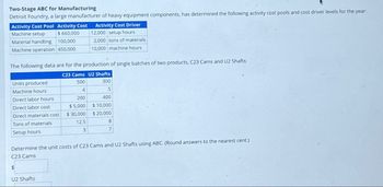 Two-Stage ABC for Manufacturing
Detroit Foundry, a large manufacturer of heavy equipment components, has determined the following activity cost pools and cost driver levels for the year:
Activity Cost Driver
12,000 setup hours
2,000 tons of materials
10,000 machine hours
Activity Cost Pool Activity Cost
Machine setup
$ 660,000
Material handling
100,000
Machine operation 450,000
The following data are for the production of single batches of two products, C23 Cams and U2 Shafts:
C23 Cams U2 Shafts
500
300
4
200
5
400
$10,000
$5,000
$30,000
$ 20,000
Units produced
Machine hours
Direct labor hours
Direct labor cost
Direct materials cost
Tons of materials
Setup hours
12.5
3
U2 Shafts
8
7
Determine the unit costs of C23 Cams and U2 Shafts using ABC. (Round answers to the nearest cent.)
C23 Cams