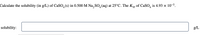 Calculate the solubility (in g/L) of CaSO,(s) in 0.500 M Na, SO, (aq) at 25°C. The Ksp of CaSO, is 4.93 × 10-5.
solubility:
g/L
