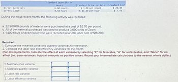 Direct materials
Direct labor
Hours
Standard Quantity or
Standard Price or Rate
$3.00 per pound
Standard Cost
$ 20.40
$ 11.00 per hour
$ 5.50
6.80 pounds
0.50 hours
During the most recent month, the following activity was recorded:
a. 22,900.00 pounds of material were purchased at a cost of $2.70 per pound.
b. All of the material purchased was used to produce 3,000 units of Zoom.
c. 1,400 hours of direct labor time were recorded at a total labor cost of $18,200.
Required:
1. Compute the materials price and quantity variances for the month.
2. Compute the labor rate and efficiency variances for the month.
(For all requirements, Indicate the effect of each variance by selecting "F" for favorable, "U" for unfavorable, and "None" for no
effect (i.e., zero variance). Input all amounts as positive values. Round your intermediate calculations to the nearest whole dollar.)
1. Materials price variance.
1. Materials quantity variance
2. Labor rate variance
2. Labor efficiency variance