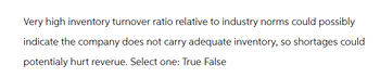 Very high inventory turnover ratio relative to industry norms could possibly
indicate the company does not carry adequate inventory, so shortages could
potentialy hurt reverue. Select one: True False