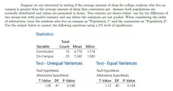 Suppose we are interested in testing if the average amount of sleep for college students who live on
campus is greater than the average amount of sleep that commuters get. Assume both populations are
normally distributed and values are presented in hours. Two outputs are shown below: one for the difference of
two means test with pooled variance and one where the variances are not pooled. When considering the order
of subtraction, treat the students who live on campus as "Population 1" and the commuters as "Population 2".
Use the output below to answer the following questions using a 5% level of significance.
Statistics
Variable
Commuters
On Campus
Total
Count
18
25
Mean StDev
6.778
1.114
7.240
1.589
Test- Unequal Variances
Null hypothesis
Alternative hypothesis
T-Value DF P-Value
1.06 41
0.148
Test- Equal Variances
Null hypothesis
Alternative hypothesis
T-Value DF P-Value
1.12 40
0.134