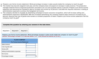 a. Prepare a pro forma income statement. What percentage increase in sales would enable the company to reach its goal?
b. The market may become stagnant next year, and the company does not expect an increase in sales revenue. The production
manager believes that an improved production procedure can cut cost of goods sold by 2 percent. Prepare a pro forma income
statement still assuming the President's goal to increase net income by 15 percent. Calculate the required reduction in selling &
administrative expenses to achieve the budgeted net income.
c. The company decides to escalate its advertising campaign to boost consumer recognition, which will increase selling and
administrative expenses to $230,000. With the increased advertising, the company expects sales revenue to increase by 15
percent. Assume that cost of goods sold remains a constant proportion of sales. Prepare a pro forma income statement. Will the
company reach its goal?
Complete this question by entering your answers in the tabs below.
Required A
Required B
Required C
Prepare a pro forma income statement. What percentage increase in sales would enable the company to reach its goal?
(Round "Percentage increase" to 2 decimal places. (i.e., .2345 should be entered as 23.45).)
TILDON COMPANY
Pro Forma Income Statement
Sales revenue
Cost of goods sold
Gross profit
Selling & administrative expenses
Net income
Percentage increase
%
