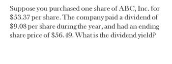 Suppose you purchased one share of ABC, Inc. for
$53.37 per share. The company paid a dividend of
$9.08 per share during the year, and had an ending
share price of $56.49. What is the dividend yield?