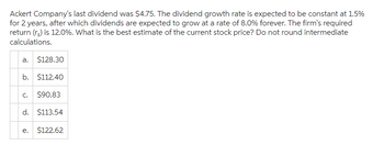 Ackert Company's last dividend was $4.75. The dividend growth rate is expected to be constant at 1.5%
for 2 years, after which dividends are expected to grow at a rate of 8.0% forever. The firm's required
return (rs) is 12.0%. What is the best estimate of the current stock price? Do not round intermediate
calculations.
a. $128.30
b. $112.40
C. $90.83
d. $113.54
e.
$122.62