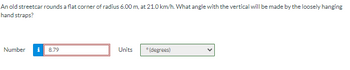 An old streetcar rounds a flat corner of radius 6.00 m, at 21.0 km/h. What angle with the vertical will be made by the loosely hanging
hand straps?
Number i 8.79
Units
°(degrees)