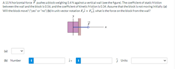 A 11 N horizontal force pushes a block weighing 5.4 N against a vertical wall (see the figure). The coefficient of static friction
between the wall and the block is 0.56, and the coefficient of kinetic friction is 0.34. Assume that the block is not moving initially.(a)
Will the block move? ("yes" or "no") (b) In unit-vector notation Fi + Fj, what is the force on the block from the wall?
(a)
(b) Number
i
î+
i
Ĵ Units