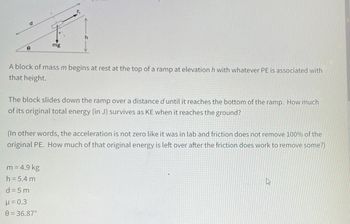 A block of mass \( m \) begins at rest at the top of a ramp at elevation \( h \) with whatever potential energy (PE) is associated with that height.

The block slides down the ramp over a distance \( d \) until it reaches the bottom of the ramp. How much of its original total energy (in joules) survives as kinetic energy (KE) when it reaches the ground?

(In other words, the acceleration is not zero like it was in lab and friction does not remove 100% of the original potential energy. How much of that original energy is left over after the friction does work to remove some?)

- \( m = 4.9 \, \text{kg} \)
- \( h = 5.4 \, \text{m} \)
- \( d = 5 \, \text{m} \)
- \( \mu = 0.3 \)
- \( \theta = 36.87^\circ \)

**Diagram Explanation:**

The diagram shows a block on a ramp inclined at an angle \( \theta \). The block experiences forces including gravitational force (\( mg \)) and frictional force (\( F_r \)). The height of the ramp is \( h \), and the distance along the ramp is \( d \).