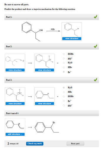 Be sure to answer all parts.
Predict the product and draw a stepwise mechanism for the following reaction:
Part 1:
Part 2:
это
view structure
Part 3:
view structure
Part 4 out of 4
edit structure...
2 attempts left
↑
OH
HBr
view structure
view structure
Check my work
Br
O
view structure
HOBr
HO™
H₂O
HBr
Br
H₂O
HBr
HOBr
Br
HO™
Next part