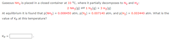 **Equilibrium Reaction and Calculation of \( K_p \):**

Gaseous \(\text{NH}_3\) is placed in a closed container at **33 °C**, where it partially decomposes to \(\text{N}_2\) and \(\text{H}_2\), according to the following equilibrium reaction:

\[ 2 \text{NH}_3(g) \rightleftharpoons 1 \text{N}_2(g) + 3 \text{H}_2(g) \]

At equilibrium, the partial pressures are measured as follows:

- \( p(\text{NH}_3) = 0.008450\) atm,
- \( p(\text{N}_2) = 0.007140\) atm,
- \( p(\text{H}_2) = 0.003440\) atm.

**Objective:**

Determine the value of \( K_p \) for this reaction at 33 °C.

**Calculation:**

The equilibrium constant \( K_p \) for the reaction is expressed as:

\[
K_p = \frac{(p(\text{N}_2) \times (p(\text{H}_2))^3)}{(p(\text{NH}_3))^2}
\]

Insert the given partial pressures into the expression to find \( K_p \).

\[ K_p = \frac{(0.007140) \times (0.003440)^3}{(0.008450)^2} \]

**Note to Educators:**

Ensure students are aware that the units for partial pressures must be consistent when calculating \( K_p \). This exercise is useful for reinforcing concepts of chemical equilibrium and the use of equilibrium constants in gaseous reactions.