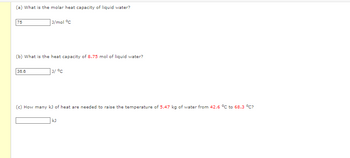 ### Heat Capacity and Temperature Change

**(a) What is the molar heat capacity of liquid water?**

- **Answer:** 75 J/mol °C  

**(b) What is the heat capacity of 8.75 mol of liquid water?**

- **Answer:** 38.6 J/°C  

**(c) How many kJ of heat are needed to raise the temperature of 5.47 kg of water from 42.6 °C to 68.3 °C?**

- **Answer:** (Answer area left blank)

### Explanation and Calculation

To calculate heat required or heat capacity, the following formula is typically used:
\[ q = m \cdot c \cdot \Delta T \]

Where:
- \( q \) is the heat energy transferred (in joules or kilojoules).
- \( m \) is the mass (in kilograms or moles).
- \( c \) is the specific heat capacity or molar heat capacity (in J/kg°C or J/mol°C).
- \( \Delta T \) is the change in temperature (in °C).

This educational illustration asks questions to aid understanding of calculating heat capacity and energy needed for temperature changes in the context of liquid water.