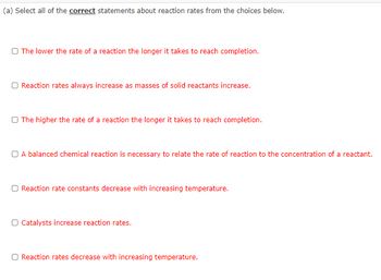 (a) Select all of the correct statements about reaction rates from the choices below.
O The lower the rate of a reaction the longer it takes to reach completion.
O Reaction rates always increase as masses of solid reactants increase.
O The higher the rate of a reaction the longer it takes to reach completion.
A balanced chemical reaction is necessary to relate the rate of reaction to the concentration of a reactant.
Reaction rate constants decrease with increasing temperature.
O Catalysts increase reaction rates.
Reaction rates decrease with increasing temperature.