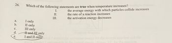 26.
a.
b.
C.
d.
e.
Which of the following statements are true when temperature increases?
I only
II only
III only
Hand III only
I and II only
I.
II.
III.
the average energy with which particles collide increases
the rate of a reaction increases
the activation energy decreases