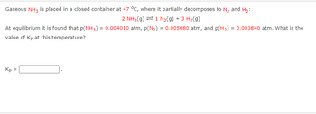 Gaseous NH3 is placed in a closed container at 47 °C, where it partially decomposes to N₂ and H₂:
2 NH3(g) = 1 N₂(g) + 3 H₂(g)
At equilibrium it is found that p(NH3) = 0.004010 atm, p(N₂) = 0.005080 atm, and p(H₂) = 0.003840 atm. What is the
value of Kp at this temperature?
Kp =