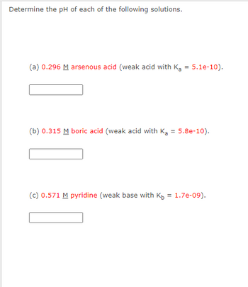 **Determine the pH of each of the following solutions.**

**(a) 0.296 M arsenous acid** (weak acid with \( K_a = 5.1 \times 10^{-10} \)).

[_________]

**(b) 0.315 M boric acid** (weak acid with \( K_a = 5.8 \times 10^{-10} \)).

[_________]

**(c) 0.571 M pyridine** (weak base with \( K_b = 1.7 \times 10^{-9} \)).

[_________]