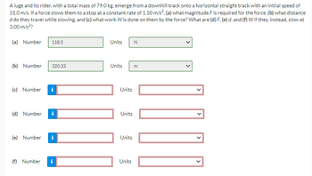 A luge and its rider, with a total mass of 79.0 kg, emerge from a downhill track onto a horizontal straight track with an initial speed of
31.0 m/s. If a force slows them to a stop at a constant rate of 1.50 m/s², (a) what magnitude F is required for the force, (b) what distance
d do they travel while slowing, and (c) what work W is done on them by the force? What are (d) F, (e) d, and (f) W if they, instead, slow at
3.00 m/s²?
(a) Number
(b) Number 320.33
(c) Number
(d) Number
(e) Number
118.5
(f) Number
i
Units
Units
101
Units
Units
Units
Units
N
m
1000