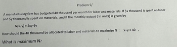 Problem 5/
A manufacturing firm has budgeted 40 thousand per month for labor and materials. If $x thousand is spent on labor
and $y thousand is spent on materials, and if the monthly output (in units) is given by
N(x, y) = 2xy-6y
How should the 40 thousand be allocated to labor and materials to maximize N : x+y=40.
What is maximum N?