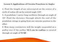 Lesson 5: Applications of Circular Functions to Angles
4. Find the length of arc intercepted on the center of a
circle of radius 20 cm by central angle 135° .
5. A pendulum 1 meter long oscillates through an angle of
100. Find the distance through which the end of the
pendulum swings in going from one extreme position to the
other.
6. How many centimeters will the we
ht su
on a
pulley rise if the pulley 12.5 cm in radius is rotated
through an angle of 71°50'.
