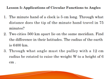 Lesson 5: Applications of Circular Functions to Angles
1. The minute hand of a clock is 5 cm long. Through what
distance does the tip of the minute hand travel in 75
minutes?
2. Two cities 560 km apart lie on the same meridian. Find
the difference in their latitudes. The radius of the earth
is 6400 km.
with a 12 cm
3. Through what angle must the pulle
radius be rotated to raise the weight W to a height of 6
cm.